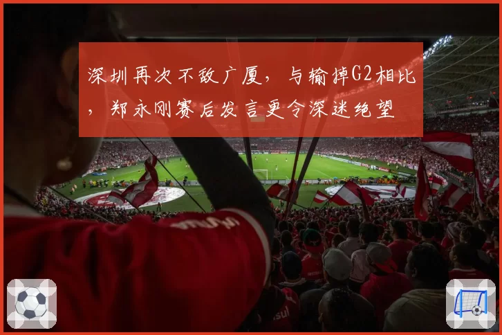 深圳再次不敌广厦，与输掉G2相比，郑永刚赛后发言更令深迷绝望