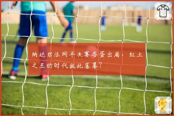 纳达尔法网半决赛吞蛋出局,红土之王的时代就此落幕?