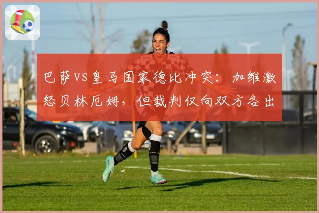 巴萨vs皇马国家德比冲突：加维激怒贝林厄姆，但裁判仅向双方各出示一张黄牌