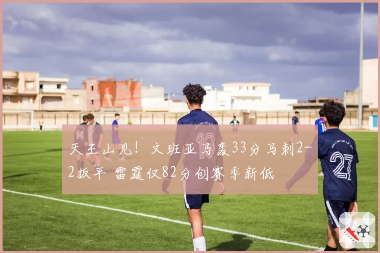 天王山见！文班亚马轰33分马刺2-2扳平 雷霆仅82分创赛季新低