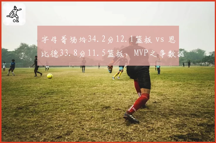 字母哥场均34.2分12.1篮板 vs 恩比德33.8分11.5篮板，MVP之争数据难分伯仲