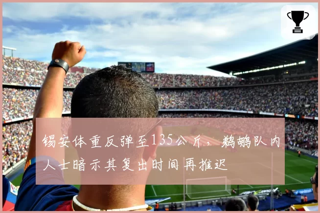 锡安体重反弹至135公斤,鹈鹕队内人士暗示其复出时间再推迟