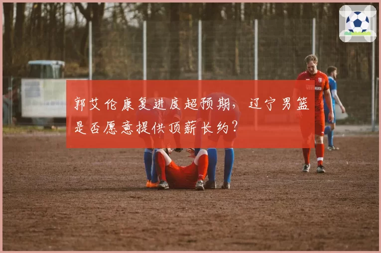 郭艾伦康复进度超预期，辽宁男篮是否愿意提供顶薪长约？