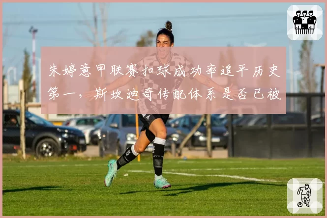 朱婷意甲联赛扣球成功率追平历史第一,斯坎迪奇传配体系是否已被破解?