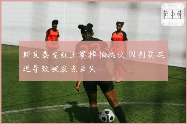 斯瓦泰克红土赛摔拍抗议 因判罚延迟导致破发点丢失