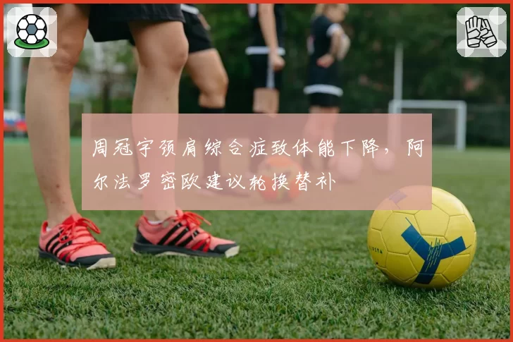 周冠宇颈肩综合症致体能下降，阿尔法罗密欧建议轮换替补