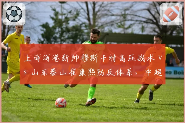 上海海港新帅穆斯卡特高压战术 vs 山东泰山崔康熙防反体系，中超榜首之争战术博弈