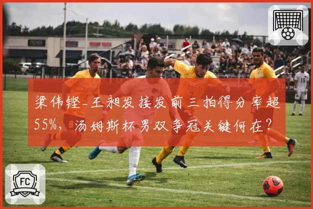 梁伟铿_王昶发接发前三拍得分率超55%,汤姆斯杯男双争冠关键何在?