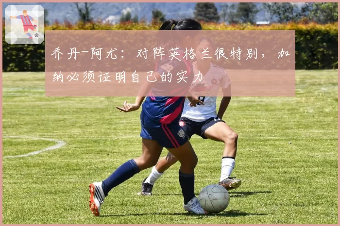 乔丹-阿尤：对阵英格兰很特别，加纳必须证明自己的实力