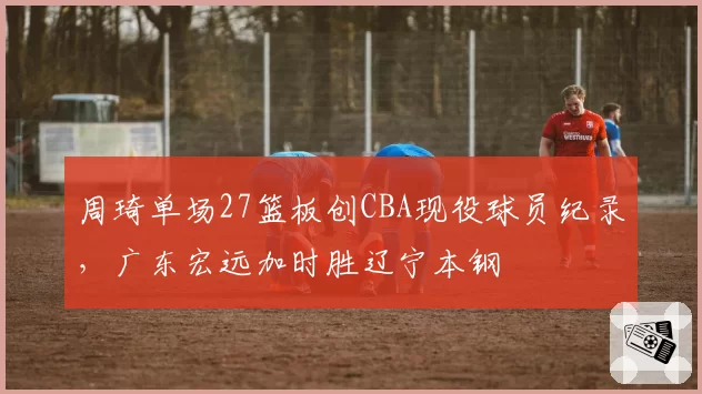 周琦单场27篮板创CBA现役球员纪录,广东宏远加时胜辽宁本钢