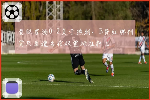 曼联客场0-2负于热刺，B费红牌判罚尺度遭名宿双重标准抨击