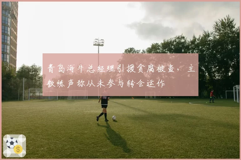 青岛海牛总经理引援贪腐被查，主教练声称从未参与转会运作