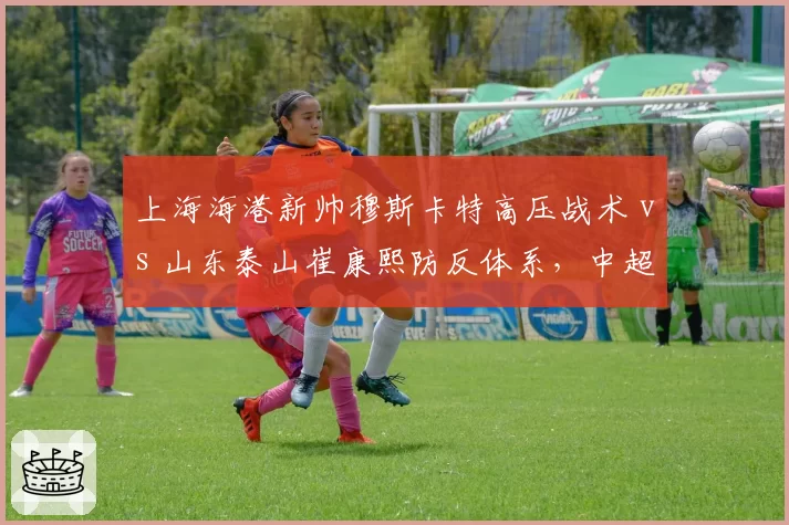 上海海港新帅穆斯卡特高压战术 vs 山东泰山崔康熙防反体系，中超榜首之争战术博弈