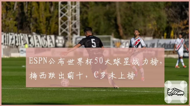 ESPN公布世界杯50大球星战力榜,梅西跌出前十,C罗未上榜
