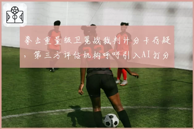 拳击重量级卫冕战裁判计分卡存疑，第三方评估机构呼吁引入AI打分系统