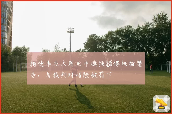 梅德韦杰夫用毛巾遮挡摄像机被警告，与裁判对峙险被罚下