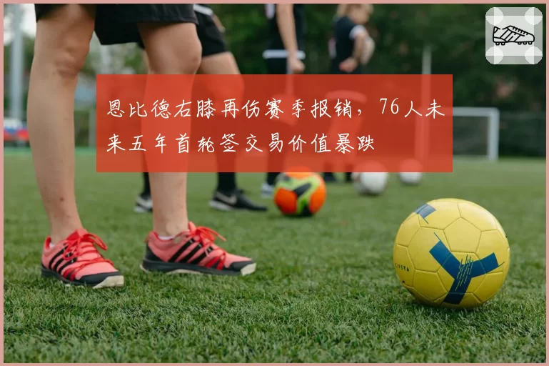 恩比德右膝再伤赛季报销，76人未来五年首轮签交易价值暴跌
