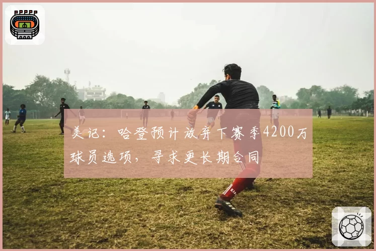 美记：哈登预计放弃下赛季4200万球员选项，寻求更长期合同