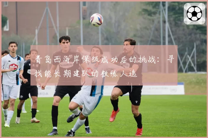 青岛西海岸保级成功后的挑战：寻找能长期建队的教练人选