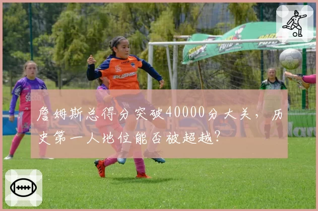 詹姆斯总得分突破40000分大关，历史第一人地位能否被超越？